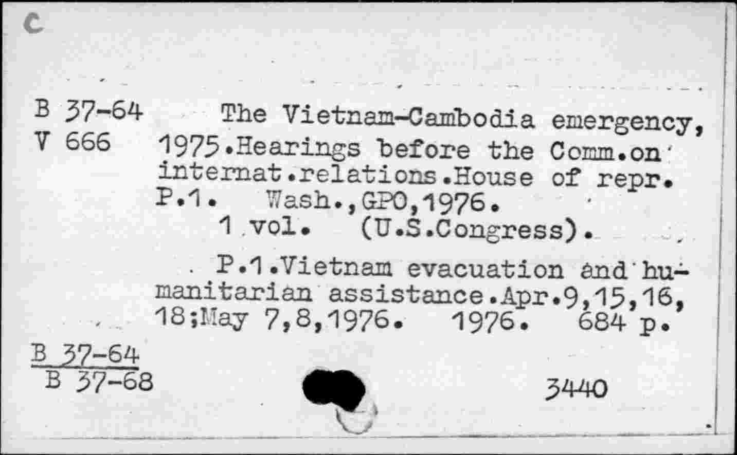 ﻿B 37-64 The Vietnam-Cambodia emergency, V 666	1973.Hearings before the Comm.on'
internet.relations.House of repr. P.1. Wash.,GPO,1976.
1 vol. (U.S.Congress).
. .P.1.Vietnam evacuation andhu-manitarian assistance.Apr.9,15,16, 1S;May 7,8,1976.	1976.	684 p.
B 37-64
B 37-68	340